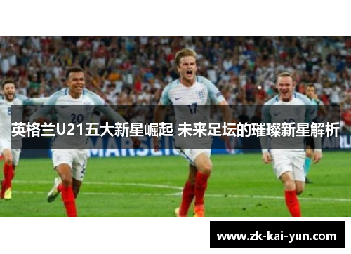 英格兰U21五大新星崛起 未来足坛的璀璨新星解析