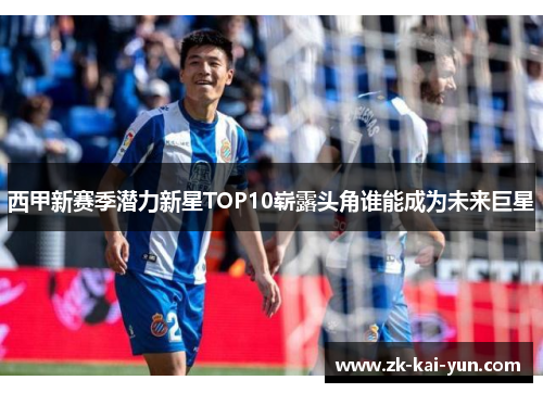西甲新赛季潜力新星TOP10崭露头角谁能成为未来巨星